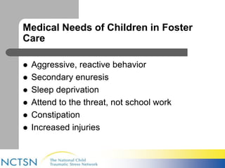 Medical Needs of Children in Foster 
Care 
 Aggressive, reactive behavior 
 Secondary enuresis 
 Sleep deprivation 
 Attend to the threat, not school work 
 Constipation 
 Increased injuries 
 