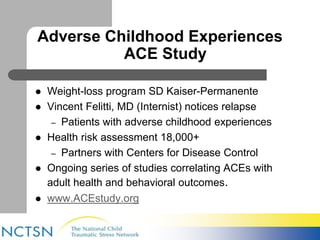 Adverse Childhood Experiences 
ACE Study 
 Weight-loss program SD Kaiser-Permanente 
 Vincent Felitti, MD (Internist) notices relapse 
– Patients with adverse childhood experiences 
 Health risk assessment 18,000+ 
– Partners with Centers for Disease Control 
 Ongoing series of studies correlating ACEs with 
adult health and behavioral outcomes. 
 www.ACEstudy.org 
 