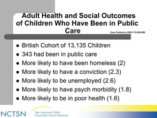 Adult Health and Social Outcomes 
of Children Who Have Been in Public 
Care Viner Pediatrics 2005;115;894-899 
 British Cohort of 13,135 Children 
 343 had been in public care 
 More likely to have been homeless (2) 
 More likely to have a conviction (2.3) 
 More likely to be unemployed (2.6) 
 More likely to have psych morbidity (1.8) 
 More likely to be in poor health (1.6) 
 