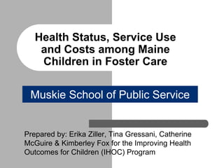 Health Status, Service Use 
and Costs among Maine 
Children in Foster Care 
Muskie School of Public Service 
Prepared by: Erika Ziller, Tina Gressani, Catherine 
McGuire & Kimberley Fox for the Improving Health 
Outcomes for Children (IHOC) Program 
 