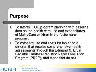 Purpose 
1. To inform IHOC program planning with baseline 
data on the health care use and expenditures 
of MaineCare children in the foster care 
program. 
2. To compare use and costs for foster care 
children that receive comprehensive health 
assessments through the Edmund N. Ervin 
Pediatric Center’s Pediatric Rapid Evaluation 
Program (PREP), and those that do not. 
 