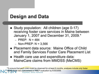 Design and Data 
 Study population: All children (age 0-17) 
receiving foster care services in Maine between 
January 1, 2007 and December 31, 2009.* 
– PREP: N = 484 
– Non-PREP: N = 3,566 
 Placement data source: Maine Office of Child 
and Family Services Foster Care Placement List 
 Health care use and expenditure data: 
MaineCare claims from MMDSS (MeCMS) 
*To ensure that each child could be observed for at least 6 months, analyses include only foster 
children that had a placement or PREP evaluation by 6/30/2009. 
 