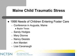 Maine Child Traumatic Stress 
 1998 Needs of Children Entering Foster Care 
– Conference in Augusta, Maine 
 Baylor Texas 
– Sandy Hodges 
– Mary Dionne 
– Nancy Desisto 
– Ann Marden 
– Lisa Cavanaugh 
 