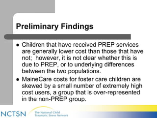 Preliminary Findings 
 Children that have received PREP services 
are generally lower cost than those that have 
not; however, it is not clear whether this is 
due to PREP, or to underlying differences 
between the two populations. 
 MaineCare costs for foster care children are 
skewed by a small number of extremely high 
cost users, a group that is over-represented 
in the non-PREP group. 
 