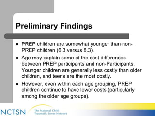 Preliminary Findings 
 PREP children are somewhat younger than non- 
PREP children (6.3 versus 8.3). 
 Age may explain some of the cost differences 
between PREP participants and non-Participants. 
Younger children are generally less costly than older 
children, and teens are the most costly. 
 However, even within each age grouping, PREP 
children continue to have lower costs (particularly 
among the older age groups). 
 