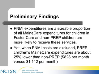 Preliminary Findings 
 PNMI expenditures are a sizeable proportion 
of all MaineCare expenditures for children in 
Foster Care and non-PREP children are 
more likely to receive these services. 
 Yet, when PNMI costs are excluded, PREP 
children’s MaineCare expenditures are about 
25% lower than non-PREP ($823 per month 
versus $1,112 per month) 
 