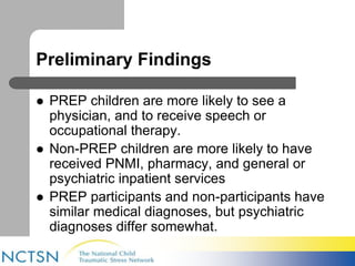 Preliminary Findings 
 PREP children are more likely to see a 
physician, and to receive speech or 
occupational therapy. 
 Non-PREP children are more likely to have 
received PNMI, pharmacy, and general or 
psychiatric inpatient services 
 PREP participants and non-participants have 
similar medical diagnoses, but psychiatric 
diagnoses differ somewhat. 
 