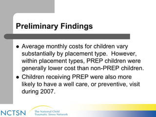 Preliminary Findings 
 Average monthly costs for children vary 
substantially by placement type. However, 
within placement types, PREP children were 
generally lower cost than non-PREP children. 
 Children receiving PREP were also more 
likely to have a well care, or preventive, visit 
during 2007. 
 