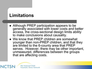 Limitations 
 Although PREP participation appears to be 
generally associated with lower costs and better 
access, the cross-sectional design limits ability 
to make conclusions about causality. 
 We know that PREP children are somewhat 
younger than non-PREP children, and that they 
are limited to the 6-county area that PREP 
serves. However, there may be other important, 
unmeasured, differences between the groups 
that are affecting costs. 
 