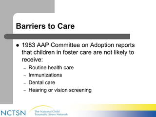 Barriers to Care 
 1983 AAP Committee on Adoption reports 
that children in foster care are not likely to 
receive: 
– Routine health care 
– Immunizations 
– Dental care 
– Hearing or vision screening 
 
