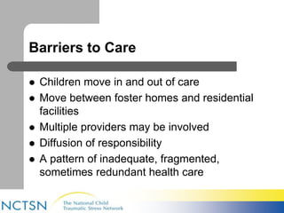 Barriers to Care 
 Children move in and out of care 
 Move between foster homes and residential 
facilities 
 Multiple providers may be involved 
 Diffusion of responsibility 
 A pattern of inadequate, fragmented, 
sometimes redundant health care 
 