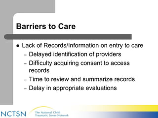 Barriers to Care 
 Lack of Records/Information on entry to care 
– Delayed identification of providers 
– Difficulty acquiring consent to access 
records 
– Time to review and summarize records 
– Delay in appropriate evaluations 
 