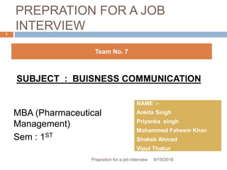PREPRATION FOR A JOB
INTERVIEW
MBA (Pharmaceutical
Management)
Sem : 1ST
SUBJECT : BUISNESS COMMUNICATION
Team No. 7
NAME :-
Ankita Singh
Priyanka singh
Mohammed Faheem Khan
Shakeb Ahmad
Vipul Thakur
9/19/2019Prepration for a job interview
1
 