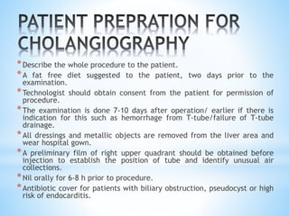*Describe the whole procedure to the patient.
*A fat free diet suggested to the patient, two days prior to the
examination.
*Technologist should obtain consent from the patient for permission of
procedure.
*The examination is done 7-10 days after operation/ earlier if there is
indication for this such as hemorrhage from T-tube/failure of T-tube
drainage.
*All dressings and metallic objects are removed from the liver area and
wear hospital gown.
*A preliminary film of right upper quadrant should be obtained before
injection to establish the position of tube and identify unusual air
collections.
*Nil orally for 6-8 h prior to procedure.
*Antibiotic cover for patients with biliary obstruction, pseudocyst or high
risk of endocarditis.
 