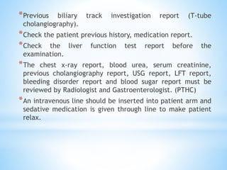 *Previous biliary track investigation report (T-tube
cholangiography).
*Check the patient previous history, medication report.
*Check the liver function test report before the
examination.
*The chest x-ray report, blood urea, serum creatinine,
previous cholangiography report, USG report, LFT report,
bleeding disorder report and blood sugar report must be
reviewed by Radiologist and Gastroenterologist. (PTHC)
*An intravenous line should be inserted into patient arm and
sedative medication is given through line to make patient
relax.
 