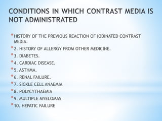 *HISTORY OF THE PREVIOUS REACTION OF IODINATED CONTRAST
MEDIA.
*2. HISTORY OF ALLERGY FROM OTHER MEDICINE.
*3. DIABETES.
*4. CARDIAC DISEASE.
*5. ASTHMA.
*6. RENAL FAILURE.
*7. SICKLE CELL ANAEMIA
*8. POLYCYTHAEMIA
*9. MULTIPLE MYELOMAS
*10. HEPATIC FAILURE
 