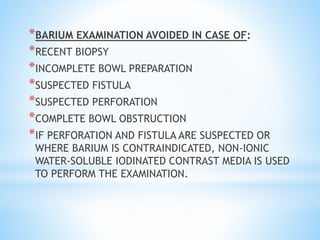 *BARIUM EXAMINATION AVOIDED IN CASE OF:
*RECENT BIOPSY
*INCOMPLETE BOWL PREPARATION
*SUSPECTED FISTULA
*SUSPECTED PERFORATION
*COMPLETE BOWL OBSTRUCTION
*IF PERFORATION AND FISTULA ARE SUSPECTED OR
WHERE BARIUM IS CONTRAINDICATED, NON-IONIC
WATER-SOLUBLE IODINATED CONTRAST MEDIA IS USED
TO PERFORM THE EXAMINATION.
 