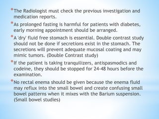 *The Radiologist must check the previous investigation and
medication reports.
*As prolonged fasting is harmful for patients with diabetes,
early morning appointment should be arranged.
*A 'dry' fluid free stomach is essential. Double contrast study
should not be done if secretions exist in the stomach. The
secretions will prevent adequate mucosal coating and may
mimic tumors. (Double Contrast study)
*If the patient is taking tranquilizers, antispasmodics and
codeine, they should be stopped for 24-48 hours before the
examination.
*No rectal enema should be given because the enema fluid
may reflux into the small bowel and create confusing small
bowel patterns when it mixes with the Barium suspension.
(Small bowel studies)
 