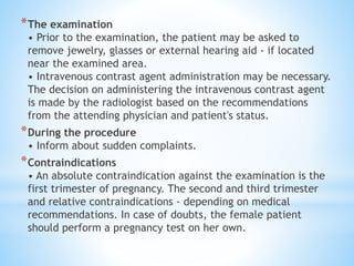 *The examination
• Prior to the examination, the patient may be asked to
remove jewelry, glasses or external hearing aid - if located
near the examined area.
• Intravenous contrast agent administration may be necessary.
The decision on administering the intravenous contrast agent
is made by the radiologist based on the recommendations
from the attending physician and patient's status.
*During the procedure
• Inform about sudden complaints.
*Contraindications
• An absolute contraindication against the examination is the
first trimester of pregnancy. The second and third trimester
and relative contraindications - depending on medical
recommendations. In case of doubts, the female patient
should perform a pregnancy test on her own.
 