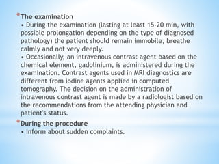 *The examination
• During the examination (lasting at least 15-20 min, with
possible prolongation depending on the type of diagnosed
pathology) the patient should remain immobile, breathe
calmly and not very deeply.
• Occasionally, an intravenous contrast agent based on the
chemical element, gadolinium, is administered during the
examination. Contrast agents used in MRI diagnostics are
different from iodine agents applied in computed
tomography. The decision on the administration of
intravenous contrast agent is made by a radiologist based on
the recommendations from the attending physician and
patient's status.
*During the procedure
• Inform about sudden complaints.
 