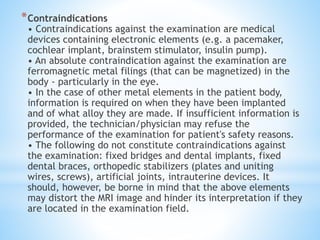 *Contraindications
• Contraindications against the examination are medical
devices containing electronic elements (e.g. a pacemaker,
cochlear implant, brainstem stimulator, insulin pump).
• An absolute contraindication against the examination are
ferromagnetic metal filings (that can be magnetized) in the
body - particularly in the eye.
• In the case of other metal elements in the patient body,
information is required on when they have been implanted
and of what alloy they are made. If insufficient information is
provided, the technician/physician may refuse the
performance of the examination for patient's safety reasons.
• The following do not constitute contraindications against
the examination: fixed bridges and dental implants, fixed
dental braces, orthopedic stabilizers (plates and uniting
wires, screws), artificial joints, intrauterine devices. It
should, however, be borne in mind that the above elements
may distort the MRI image and hinder its interpretation if they
are located in the examination field.
 
