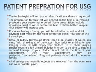 *The technologist will verify your identification and exam requested.
*The preparation for this test will depend on the type of ultrasound
procedure your doctor has ordered. Some preparations include
drinking a quart of water before the test to obtain better images.
Your doctor will instruct you.
*If you are having a biopsy, you will be asked to not eat or drink
anything past midnight the night before the exam. Your doctor will
instruct you.
*Renal or Kidney Ultrasound Drink three 8 oz. glasses of water. You
must finish drinking all of the water 1 hour prior to arriving for your
imaging study. DO NOT empty your bladder. NOTE: These imaging
studies require a full urinary bladder in order to be able to obtain a
successful image. If your bladder is not full at the time of your
appointment, then your appointment may be
postponed/rescheduled. Pregnant patients should drink the water
slowly.
*All dressings and metallic objects are removed from the scan area
and wear hospital gown.
 