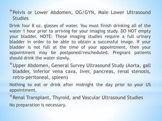 *Pelvis or Lower Abdomen, OG/GYN, Male Lower Ultrasound
Studies
Drink four 8 oz. glasses of water. You must finish drinking all of the
water 1 hour prior to arriving for your imaging study. DO NOT empty
your bladder. NOTE: These imaging studies require a full urinary
bladder in order to be able to obtain a successful image. If your
bladder is not full at the time of your appointment, then your
appointment may be postponed/rescheduled. Pregnant patients
should drink the water slowly.
*Upper Abdomen, General Survey Ultrasound Study (Aorta, gall
bladder, inferior vena cava, liver, pancreas, renal stenosis,
retro-peritoneal, spleen)
Nothing to eat or drink after midnight the day prior to your US
appointment.
*Renal Transplant, Thyroid, and Vascular Ultrasound Studies
No preparation is necessary.
 