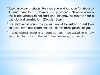 *Avoid nicotine products like cigarette and tobacco for about 2-
4 hours prior to the Doppler test procedure. Nicotine causes
the blood vessels to constrict and this may be mistaken for a
pathological constriction. (Doppler Scan)
*For abdominal scan, the patient would be asked to eat low-
fiber diet for a day before the test, to minimize gas in the gut.
*If endovaginal imaging is required, you’ll be asked to empty
your bladder prior to the additional endovaginal imaging.
 