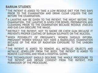 BARIUM STUDIES
*THE PATIENT IS ASKED TO TAKE A LOW RESIDUE DIET FOR TWO DAYS
PRIOR TO THE EXAMINATION AND DRINK CLEAR LIQUIDS THE DAY
BEFORE THE EXAMINATION.
*A LAXATIVE MAY BE GIVEN TO THE PATIENT, THE NIGHT BEFORE THE
EXAMINATION. THE LAXATIVE IS GIVEN FOR BOWEL PREPARATION AND
CLEANSING PRIOR TO THE EXAMINATION BECAUSE RESIDUE (FAECES)
AND GAS CAN OBSCURE THE IMAGE.
*INSTRUCT THE PATIENT, NOT TO SMOKE OR CHEW GUM BECAUSE IT
PREVENTS PROPER COATING OF BARIUM SULPHATE ON THE MUCOSA.
*WHEN POSSIBILITY OF PREGNANCY, WOMEN SHOULD INFORM.
PREGNANT WOMEN SHOULD NOT HAVE A RADIOLOGIC EXAMINATION
BECAUSE OF THE RISK OF RADIATION EXPOSURE TO THE UNBORN
BABY.
*THE PATIENT IS ASKED TO REMOVE ALL METALLIC OBJECTS AND
METALLIC JEWELLERY FROM THE BODY. THE PATIENT IS ASKED TO
REMOVE CLOTHING AND WEAR A HOSPITAL GOWN.
*THE TECHNOLOGIST SHOULD DESCRIBE THE WHOLE PROCEDURE TO
THE PATIENT AND OBTAIN CONSENT FROM THE PATIENT, FOR
PERMISSION OF THE PROCEDURE.
 