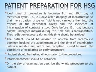 *Ideal time of procedure is between 8th and 10th day of
menstrual cycle, i.e., 2-3 days after stoppage of menstruation so
that menstruation tissue or fluid is not carried either into the
oviduct or the peritoneal cavity and the incidence of
intravasation of contrast is low. Done before 12th day because
oocyte undergoes meiosis during this time and is radiosensitive.
Thus radiation exposure during this time should be avoided.
*The patient should be advised to abstain from intercourse
between booking the appointment and the time of examination
unless a reliable method of contraception is used to avoid the
possibility of irradiating an early pregnancy.
* Patient should be fasting 4 hours prior to the procedure.
*Informed consent should be obtained.
*On the day of examination describe the whole procedure to the
patient.
 
