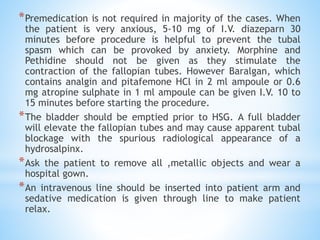 *Premedication is not required in majority of the cases. When
the patient is very anxious, 5-10 mg of I.V. diazeparn 30
minutes before procedure is helpful to prevent the tubal
spasm which can be provoked by anxiety. Morphine and
Pethidine should not be given as they stimulate the
contraction of the fallopian tubes. However Baralgan, which
contains analgin and pitafemone HCl in 2 ml ampoule or 0.6
mg atropine sulphate in 1 ml ampoule can be given I.V. 10 to
15 minutes before starting the procedure.
*The bladder should be emptied prior to HSG. A full bladder
will elevate the fallopian tubes and may cause apparent tubal
blockage with the spurious radiological appearance of a
hydrosalpinx.
*Ask the patient to remove all ,metallic objects and wear a
hospital gown.
*An intravenous line should be inserted into patient arm and
sedative medication is given through line to make patient
relax.
 