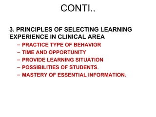 3. PRINCIPLES OF SELECTING LEARNING
EXPERIENCE IN CLINICAL AREA
– PRACTICE TYPE OF BEHAVIOR
– TIME AND OPPORTUNITY
– PROVIDE LEARNING SITUATION
– POSSIBILITIES OF STUDENTS.
– MASTERY OF ESSENTIAL INFORMATION.
CONTI..
 