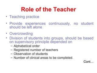 Role of the Teacher
• Teaching practice
• Provide experiences continuously, no student
should be left alone
• Overcrowding
• Division of students into groups, should be based
on supervisory principle depended on
– Alphabetical order
– Registered number of teachers
– Observation of students
– Number of clinical areas to be completed.
Cont…
 