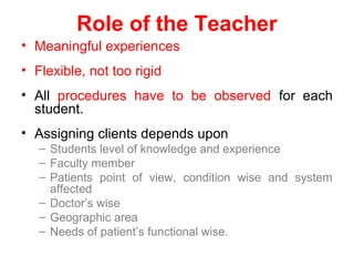 Role of the Teacher
• Meaningful experiences
• Flexible, not too rigid
• All procedures have to be observed for each
student.
• Assigning clients depends upon
– Students level of knowledge and experience
– Faculty member
– Patients point of view, condition wise and system
affected
– Doctor’s wise
– Geographic area
– Needs of patient’s functional wise.
 