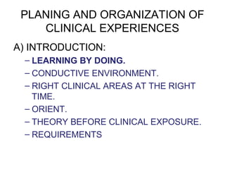 PLANING AND ORGANIZATION OF
CLINICAL EXPERIENCES
A) INTRODUCTION:
– LEARNING BY DOING.
– CONDUCTIVE ENVIRONMENT.
– RIGHT CLINICAL AREAS AT THE RIGHT
TIME.
– ORIENT.
– THEORY BEFORE CLINICAL EXPOSURE.
– REQUIREMENTS
 