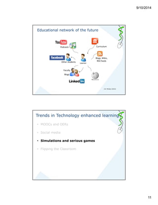 9/10/2014 
11 
Educational network of the future 
Podcasts 
Other students 
Faculty 
Blogs 
Blogs, Wikis, 
RSS Feeds 
Learner 
Curriculum 
J.B. McGee (2010) 
Trends in Technology enhanced learning 
• MOOCs and OERs 
• Social media 
• Simulations and serious games 
• Flipping the Classroom 
 