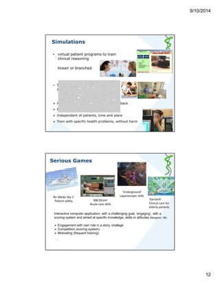 9/10/2014 
12 
Simulations 
• virtual patient programs to train 
clinical reasoning 
lineair or branched 
– Simple or complex ‘high fidelity’ 
simulations 
 Active role of learner, control over feedback 
 Engagement with clinical role 
 Independant of patients, time and place 
 Train with specific health problems, without harm 
Serious Games 
‘Air Medic Sky 1’ 
Patient safety 
‘Underground’ 
Laparoscopic skills 
‘ABCDEsim’ 
Acute care skills 
Interactive computer application, with a challenging goal, ‘engaging’, with a 
scoring system and aimed at specific knowledge, skills or attitudes (Bergeron, ‘06) 
 Engagement with own role in a story, challege 
 Competition (scoring system) 
 Motivating (frequent training) 
‘GeriatrX’ 
Clinical care for 
elderly patients 
 