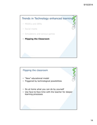 9/10/2014 
14 
Trends in Technology enhanced learning 
• MOOCs and OERs 
• Social media 
• Simulations and serious games 
• Flipping the Classroom 
Flipping the classroom 
• “New” educational model 
• Triggered by technological possibilities 
• Do at home what you can do by yourself 
• Use face-to-face time with the teacher for deeper 
learning processes 
 