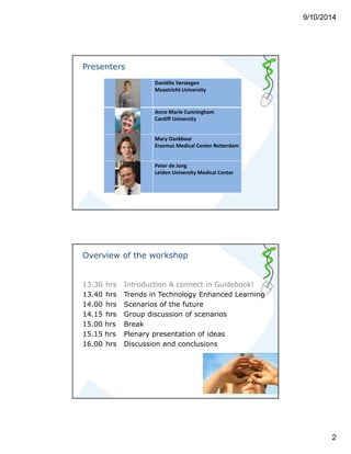 9/10/2014 
2 
Presenters 
Daniëlle Verstegen 
Maastricht University 
Anne Marie Cunningham 
Cardiff University 
Mary Dankbaar 
Erasmus Medical Center Rotterdam 
Peter de Jong 
Leiden University Medical Center 
Overview of the workshop 
13.30 hrs Introduction & connect in Guidebook! 
13.40 hrs Trends in Technology Enhanced Learning 
14.00 hrs Scenarios of the future 
14.15 hrs Group discussion of scenarios 
15.00 hrs Break 
15.15 hrs Plenary presentation of ideas 
16.00 hrs Discussion and conclusions 
 