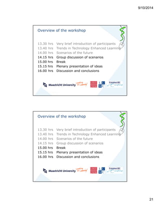 9/10/2014 
21 
Overview of the workshop 
13.30 hrs Very brief introduction of participants 
13.40 hrs Trends in Technology Enhanced Learning 
14.00 hrs Scenarios of the future 
14.15 hrs Group discussion of scenarios 
15.00 hrs Break 
15.15 hrs Plenary presentation of ideas 
16.00 hrs Discussion and conclusions 
Overview of the workshop 
13.30 hrs Very brief introduction of participants 
13.40 hrs Trends in Technology Enhanced Learning 
14.00 hrs Scenarios of the future 
14.15 hrs Group discussion of scenarios 
15.00 hrs Break 
15.15 hrs Plenary presentation of ideas 
16.00 hrs Discussion and conclusions 
