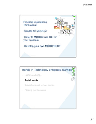 9/10/2014 
8 
Practical implications 
Think about: 
•Credits for MOOCs? 
•Refer to MOOCs; use OER in 
your courses? 
•Develop your own MOOC/OER? 
m.dankbaar@erasmusmc.nl 
Trends in Technology enhanced learning 
• MOOCs and OERs 
• Social media 
• Simulations and serious games 
• Flipping the Classroom 
 