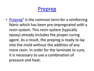 Prepreg
• Prepreg" is the common term for a reinforcing
fabric which has been pre-impregnated with a
resin system. This resin system (typically
epoxy) already includes the proper curing
agent. As a result, the prepreg is ready to lay
into the mold without the addition of any
more resin. In order for the laminate to cure,
it is necessary to use a combination of
pressure and heat.
 