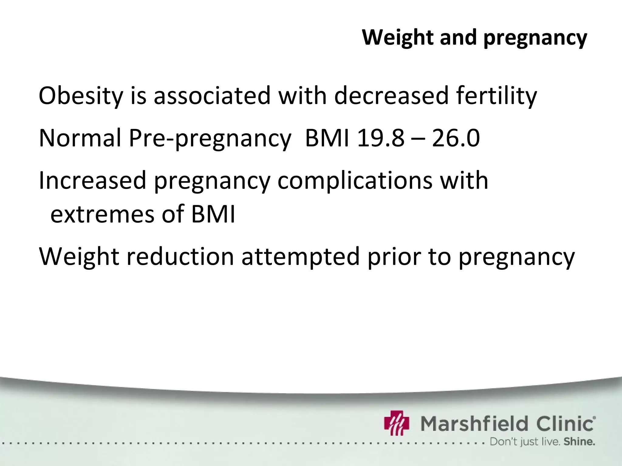 Weight and pregnancy Obesity is associated with decreased fertility Normal Pre-pregnancy  BMI 19.8 – 26.0 Increased pregnancy complications with extremes of BMI Weight reduction attempted prior to pregnancy 