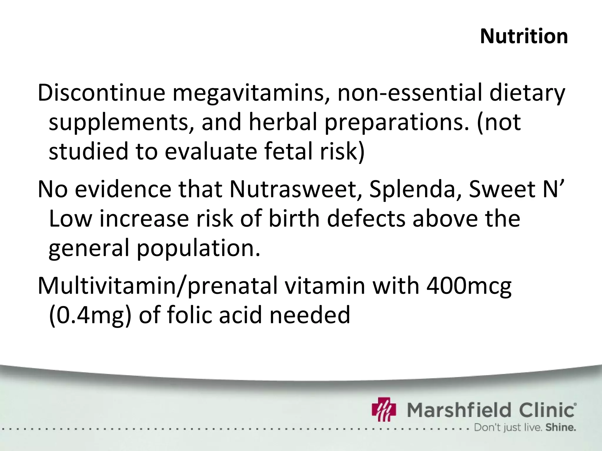 Nutrition Discontinue megavitamins, non-essential dietary supplements, and herbal preparations. (not studied to evaluate fetal risk) No evidence that Nutrasweet, Splenda, Sweet N’ Low increase risk of birth defects above the general population. Multivitamin/prenatal vitamin with 400mcg (0.4mg) of folic acid needed 