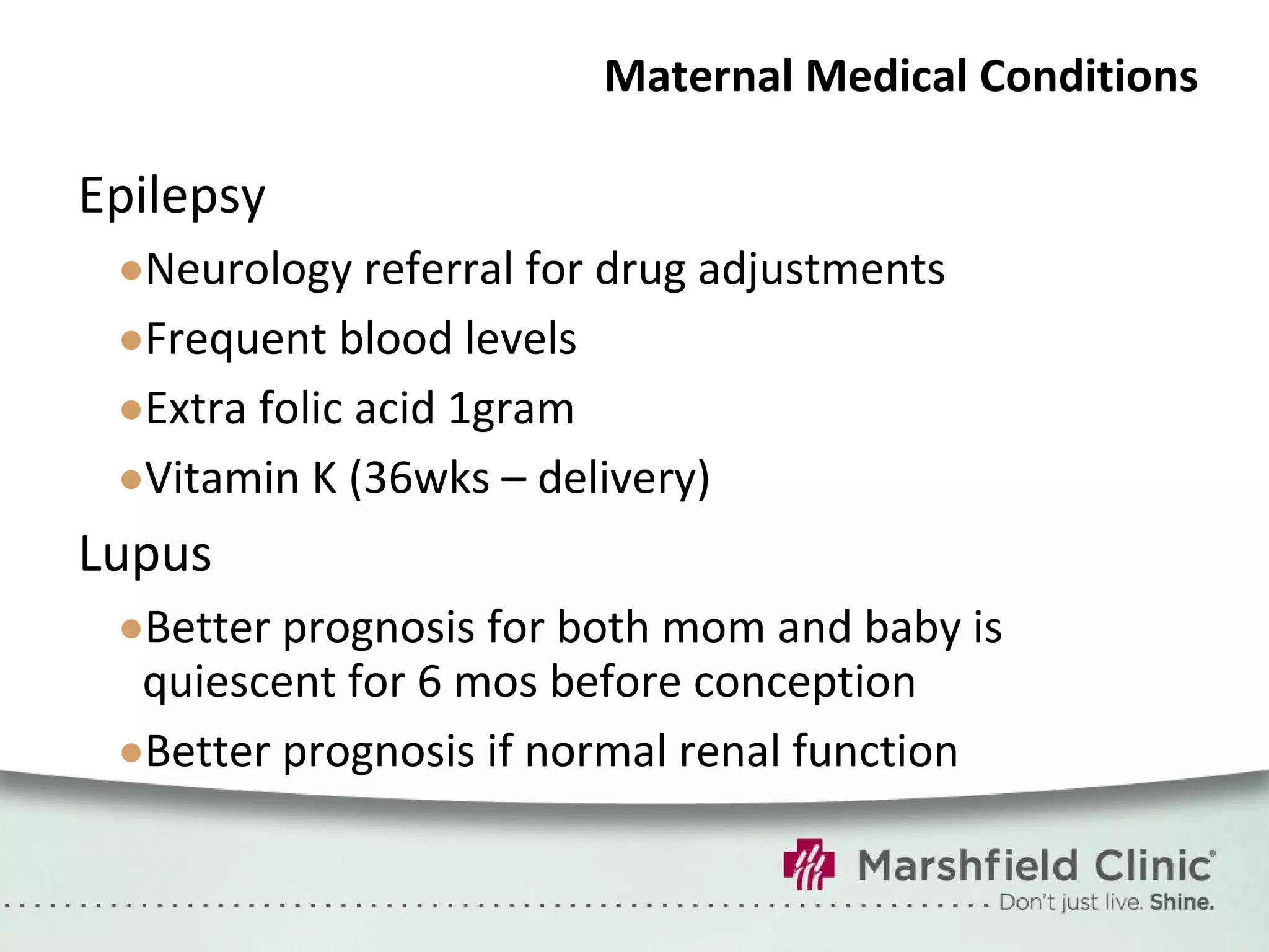 Maternal Medical Conditions Epilepsy Neurology referral for drug adjustments Frequent blood levels Extra folic acid 1gram Vitamin K (36wks – delivery) Lupus Better prognosis for both mom and baby is quiescent for 6 mos before conception Better prognosis if normal renal function 