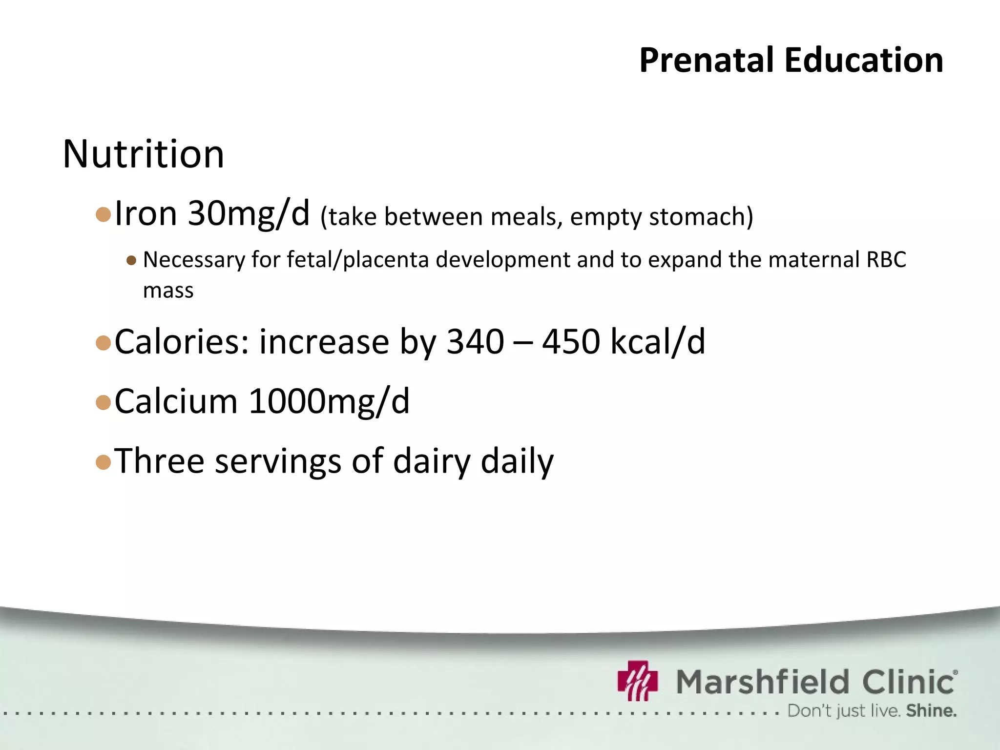 Prenatal Education Nutrition Iron 30mg/d  (take between meals, empty stomach) Necessary for fetal/placenta development and to expand the maternal RBC mass Calories: increase by 340 – 450 kcal/d Calcium 1000mg/d Three servings of dairy daily 