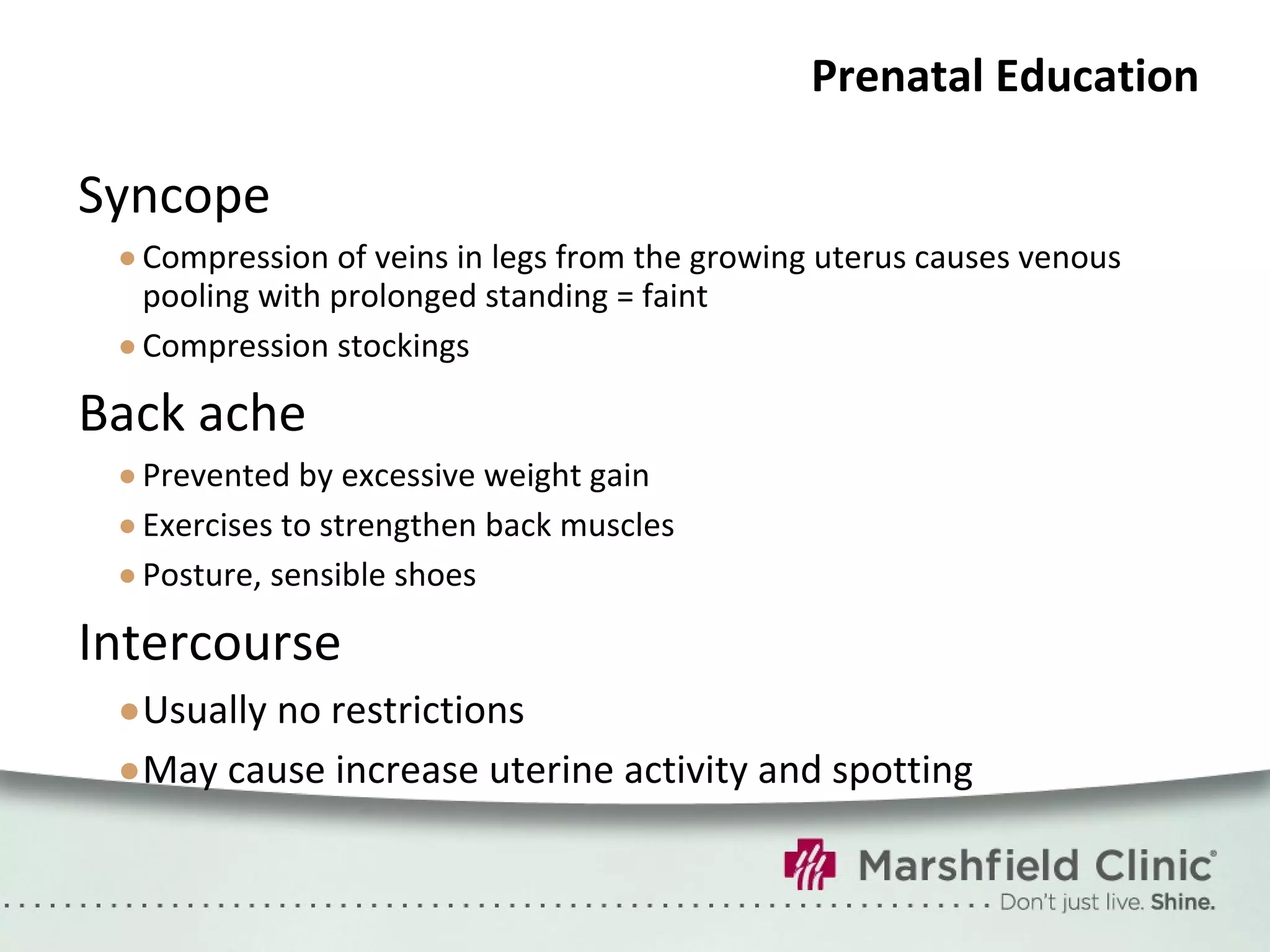 Prenatal Education Syncope Compression of veins in legs from the growing uterus causes venous pooling with prolonged standing = faint Compression stockings Back ache Prevented by excessive weight gain Exercises to strengthen back muscles Posture, sensible shoes Intercourse Usually no restrictions May cause increase uterine activity and spotting 