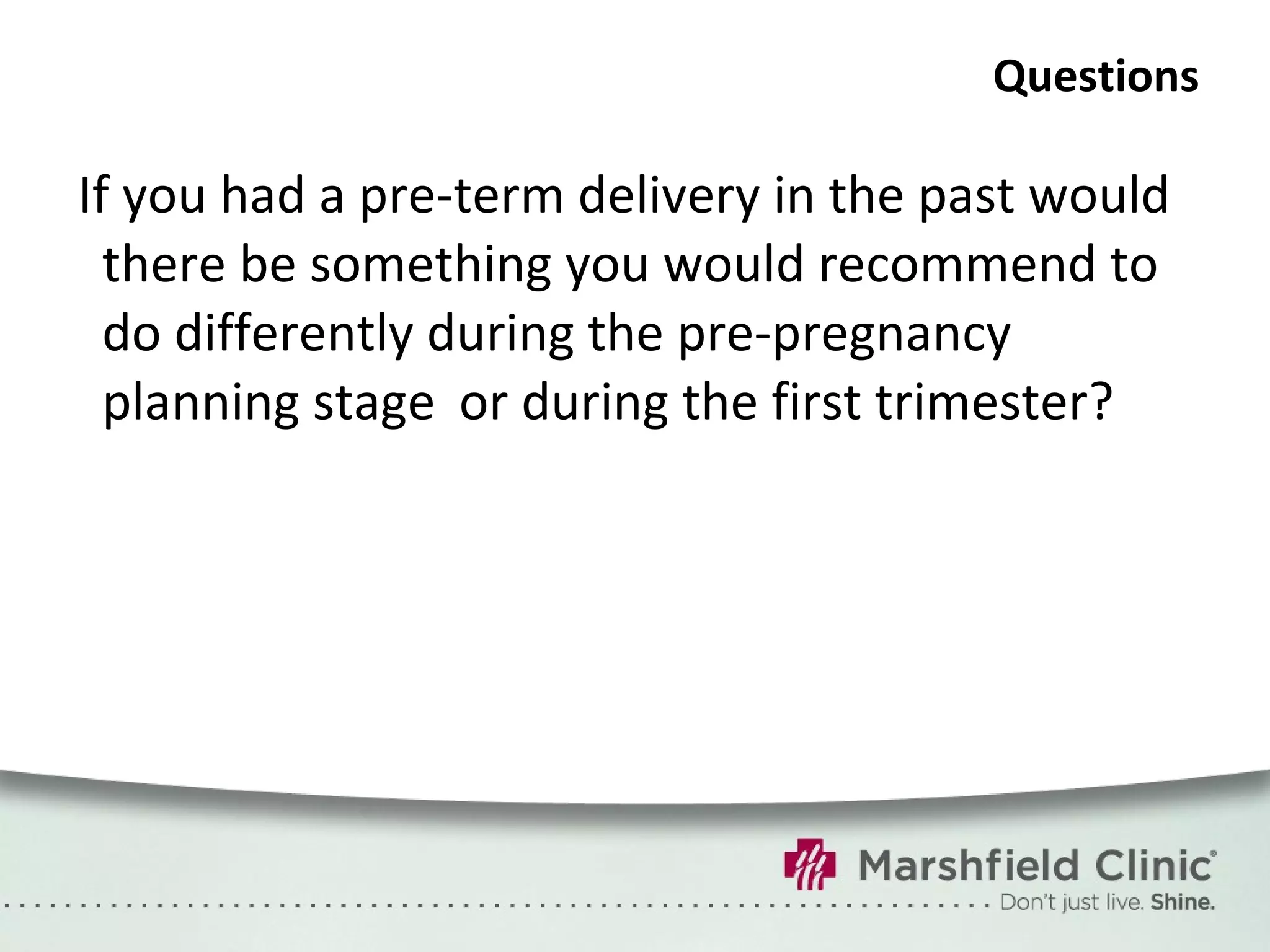 Questions If you had a pre-term delivery in the past would there be something you would recommend to do differently during the pre-pregnancy planning stage or during the first trimester? 