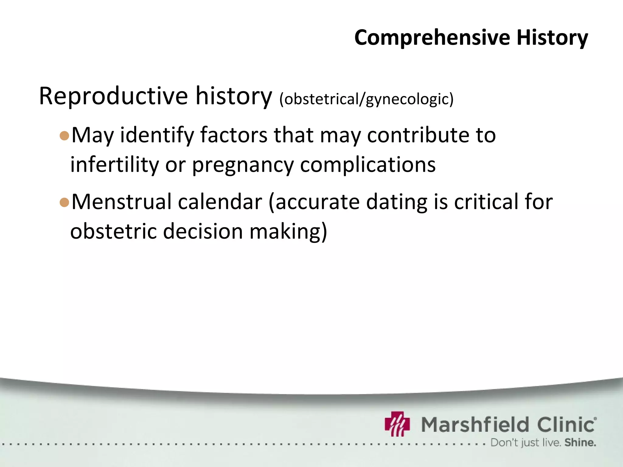 Comprehensive History Reproductive history  (obstetrical/gynecologic) May identify factors that may contribute to infertility or pregnancy complications Menstrual calendar (accurate dating is critical for obstetric decision making) 