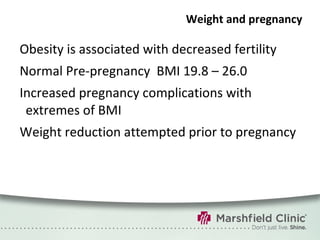 Weight and pregnancy Obesity is associated with decreased fertility Normal Pre-pregnancy  BMI 19.8 – 26.0 Increased pregnancy complications with extremes of BMI Weight reduction attempted prior to pregnancy 